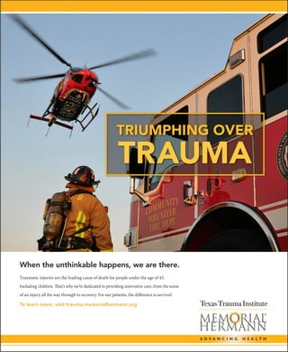 When the unthinkable happens, we are there.
Traumatic injuries are the leading cause of death for people under the age of 45.
Including children. That’s why we’re dedicated to providing innovative care, from the scene
of an injury all the way through to recovery. For our patients, the difference is survival.
To learn more, visit trauma.memorialhermann.org
TRIUMPHING OVER
TRAUMA
PUBLICATION:
Houston Business Journal
INSERTION:
12-13-13
MATERIALS DUE:
12-02-13, Monday
LATITUDE
JOB NUMBER:
MHH-13-2002
CLIENT:
Memorial Hermann
Healthcare System
JOB NAME:
Texas Trauma AD
LIVE:
n/a
TRIM:
10.25" x 12.5" Back Cover
BLEED:
n/a
COLORS:
4cp; SWOP280; 133ls
FORMAT:
Press Ready PDF X
TRG LINK to Pub
QUESTIONS CALL:
Pat Hartman
@ 214-696-7913
MHH132002_TraumaAd_HMJ_01_comp.indd 1 5/21/14 3:10 PM
 