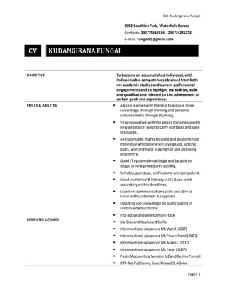 CV| Kudangirana Fungai
Page | 1
CV KUDANGIRANA FUNGAI
5054 SouthleaPark, WaterfallsHarare
Contacts:236775619116, 236734221272
e-mail:fungai91@gmail.com
OBJECTIVE To become an accomplished individual,with
indispensable competencesobtainedfromboth
my academic studiesand current professional
engagementsand to highlight my abilities, skills
and qualifications relevant to the achievement of
certain goals and aspirations.
SKILLS & ABILITES
COMPUTER LITERACY
 A keenlearnerwiththe zeal toacquire more
knowledge throughtrainingandpersonal
enhancementthroughstudying.
 Veryinnovativewiththe abilitytocome upwith
new and easierwaystocarry out tasksand save
resources.
 A responsible,highlyfocusedandgoal oriented
individualwho believesinlovingGod,setting
goals,workinghard,playingfairandarchiving
prosperity.
 Good IT systemsknowledge andbe able to
adapt to new proceduresquickly.
 Reliable,punctual,professional andcompetent.
 Good numerical &literacyskills&canwork
accuratelywithindeadlines.
 Excellentcommunicationsskillsandable to
liaise withcustomers&suppliers.
 Updatingjobknowledge byparticipatingin
continuededucational.
 Pro-active andable tomulti-task
 Ms-Dos andKeyboardSkills
 Intermediate-AdvancedMsWord(2007)
 Intermediate-AdvancedMsPowerPoint(2007)
 Intermediate-AdvancedMsAccess(2007)
 Intermediate-AdvancedMsExcel (2007)
 Pastel AccountingVersion5.2and BelinaPayroll
 DTP-Ms Publisher,CorelDraw X3,Adobe
 