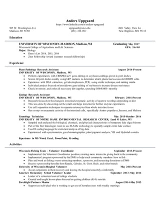 Anders Uppgaard
https://www.linkedin.com/in/anders-uppgaard
505 W. Washington Ave uppgaard@wisc.edu 2601 Valley View Ln
Madison,WI 53703 (651) 338-1531 New Brighton, MN 55112
Education
UNIVERSITYOF WISCONSIN-MADISON, Madison, WI Graduating May 2017
Wisconsin College of Agriculture and Life Sciences GPA: 3.6/4.0
Major: Biology
 Dean’s List 2014, 2015, 2016
 Zinn Fellowship Award (summer research fellowship)
Experience
Plant Pathology Research Assistant August 2014-Present
UNIVERSITY OF WISCONSIN, Madison, WI
 Perform experiments with CRISPR-Cas9 gene editing on soybean seedlings grown in petri dishes
 Screen 60 petri dishes weekly using GFP markers to determine which plants had successfulCRISPR edits
 Experience with DNA extraction, gel electrophoresis, PCR, using sterile technique,and making media
 Individual project focused on knockdown gene editing of soybeans to increase disease resistance
 Check inventory, and order all necessary lab supplies,spending $100-$1000 monthly
Zoology Research Assistant
UNIVERSITY OF WISCONSIN, Madison, WI February 2016-Present
 Research focused on the change in intestinal enzymatic activity of sparrow nestlings depending on diet
 This was done by dissecting out the small and large intestine for further enzyme experiments
 Use cell separation techniques to separate enterocytes from whole intestine tissue
 Run assays on enzymatic activity of the intestinal cells, specifically Amino peptidase,Sucrase, and Maltase
Limnology Technician May 2015-October 2016
UNIVERSITY OF NOTRE DAME ENVIRONMENTAL RESEARCH CENTER, Land O Lakes, WI
 Sampled and analyzed the biological, chemical, and physical characteristics of temperate lake algae blooms
 Part of the first limnologist team to use FLAMe technology to spatially sample entire lake surface
 Used R coding language for statistical analysis of big data
 Experienced with spectrometers, gas chromatographer, plant pigment analysis ,YSI and Hydrolab sondes
Experience in MS Word, Excel, PowerPoint, R coding
Activities
Wisconsin Fishing Team – Volunteer Coordinator September 2013-Present
 Implemented the Volunteer Coordinator position,creating more interest in giving back to the community
 Implemented program sponsored by the DNR to help teach community members how to fish
 Plan and work at fishing events attracting members, sponsors,and increasing donations to $7000
 Receive sponsorship benefits from Rapala, Cabelas, St. Croix Rods, and other brands
University of Wisconsin Hospital Volunteer May 2016-Present
 Assist outpatients in their recovery and leaving the hospital smoothly comfortably
Lakeview Elementary School Volunteer Leader September 2013- May 2014
 Leader of a volunteer team of college students
 Created and taught lesson plans focused on getting children (K-8) outside
Porchlight Partners Mentor August 2014-May 2015
 Support an individual who is working to get out of homelessness with weekly meetings
 