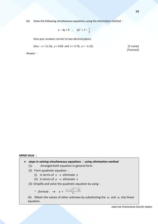 98
JABATAN PENDIDIKAN NEGERI SABAH
(b) Solve the following simultaneous equations using the elimination method :
x − 4y = 9 , 3y2
= 7 −
2
x
.
Give your answers correct to two decimal places.
(Ans : x = 11.56, y = 0.64 and x = 3.76, y = −1.31) [5 marks]
[Forecast]
Answer :
MIND think :
• steps in solving simultaneous equations : using elimination method
(1) Arranged both equation in general form.
(2) Form quadratic equation :
(i) in terms of x → eliminate y
(ii) in terms of y → eliminate x
(3) Simplify and solve the quadratic equation by using :
~ formula → x =
2
4
2
b b ac
a
−  −
(4) Obtain the values of other unknows by substituting the x1 and x2 into linear
equation.
 