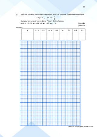 99
JABATAN PENDIDIKAN NEGERI SABAH
(c) Solve the following simultaneous equations using the graphical representation method :
x − 4y = 9 , 3y2
= 7 −
2
x
Give your answers correct to ( one / two ) decimal places.
(Ans : x = 11.56, y = 0.64 and x = 3.76, y = −1.31) [5 marks]
[Forecast]
Answer :
y −1.5 −1.2 −0.8 −0.4 0 0.4 0.8 1.5
 
