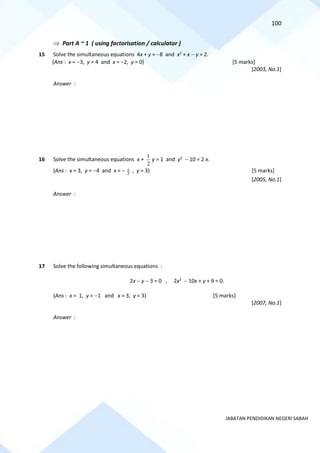 100
JABATAN PENDIDIKAN NEGERI SABAH
 Part A ~ 1 ( using factorisation / calculator )
15 Solve the simultaneous equations 4x + y = −8 and x2
+ x − y = 2.
(Ans : x = −3, y = 4 and x = −2, y = 0) [5 marks]
[2003, No.1]
Answer :
16 Solve the simultaneous equations x +
2
1
y = 1 and y2
− 10 = 2 x.
(Ans : x = 3, y = −4 and x = − 2
1 , y = 3) [5 marks]
[2005, No.1]
Answer :
17 Solve the following simultaneous equations :
2x − y − 3 = 0 , 2x2
− 10x + y + 9 = 0.
(Ans : x = 1, y = −1 and x = 3, y = 3) [5 marks]
[2007, No.1]
Answer :
 