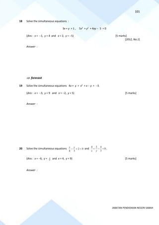 101
JABATAN PENDIDIKAN NEGERI SABAH
18 Solve the simultaneous equations :
3x + y = 1 , 5x2
+ y2
+ 4xy − 5 = 0
(Ans : x = −1, y = 4 and x = 2, y = −5) [5 marks]
[2012, No.1]
Answer :
 forecast
19 Solve the simultaneous equations 4x + y = x2
+ x − y = −3.
(Ans : x = −3, y = 9 and x = −2, y = 5) [5 marks]
Answer :
20 Solve the simultaneous equations 0
2
3
4
=
+
−
y
x
and 0
3
4
3
4
=
−
+
y
x
.
(Ans : x = −6, y = 2
3 and x = 4, y = 9) [5 marks]
Answer :
 