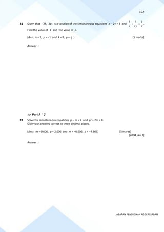102
JABATAN PENDIDIKAN NEGERI SABAH
21 Given that (2k, 3p) is a solution of the simultaneous equations x − 2y = 8 and
2
1
2
3
2
=
+
y
x
.
Find the value of k and the value of p.
(Ans : k = 1, p = −1 and k = 8, p = 3
4 ) [5 marks]
Answer :
 Part A ~ 2
22 Solve the simultaneous equations p − m = 2 and p2
+ 2m = 8.
Give your answers correct to three decimal places.
(Ans : m = 0.606, p = 2.606 and m = −6.606, p = −4.606) [5 marks]
[2004, No.1]
Answer :
 