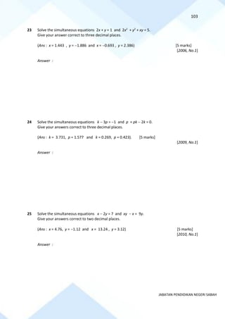 103
JABATAN PENDIDIKAN NEGERI SABAH
23 Solve the simultaneous equations 2x + y = 1 and 2x2
+ y2
+ xy = 5.
Give your answer correct to three decimal places.
(Ans : x = 1.443 , y = −1.886 and x = −0.693 , y = 2.386) [5 marks]
[2006, No.1]
Answer :
24 Solve the simultaneous equations k − 3p = −1 and p + pk − 2k = 0.
Give your answers correct to three decimal places.
(Ans : k = 3.731, p = 1.577 and k = 0.269, p = 0.423). [5 marks]
[2009, No.1]
Answer :
25 Solve the simultaneous equations x − 2y = 7 and xy − x = 9y.
Give your answers correct to two decimal places.
(Ans : x = 4.76, y = −1.12 and x = 13.24 , y = 3.12) [5 marks]
[2010, No.1]
Answer :
 