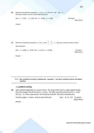 104
JABATAN PENDIDIKAN NEGERI SABAH
26 Solve the simultaneous equations y − 2x + 1 = 0 and 4x2
+ 3y2
− 2xy = 7.
Give your answers correct to three decimal places.
(Ans : x = 1.129 , y = 1.258 and x = −0.295, y =−1.590) [5 marks]
[2011, No.1]
Answer :
27 Solve the simultaneous equation x + 2y = 1 and
3 2
5
x y
− = . Give your answer correct to three
decimal places.
(Ans : x = 0.284, y = 0.358 dan x = 2.116, y = −0.558) [5 marks]
[2019, No.1]
Answer :
==========================================================================================================================================
3.1.2 Solve problems involving simultaneous equations ; one linear equation and one non-linear
equation.
==========================================================================================================================================
 problems solving
28 Adam planted vegetables on a piece of land. The shape of the land is a right angled triangle.
Given the longest side of the land is y metre. The other two sides of the land are x metre
and (2x − 1) metre respectively. He fenced the land with 40 metre of barbed wire.
Find the length, in metre, of each side of the land. (Ans : 8, 15, 17) [7 marks]
[2016, No.3]
Answer :
 