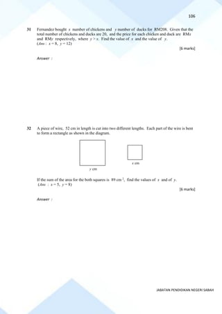 106
JABATAN PENDIDIKAN NEGERI SABAH
31 Fernandez bought x number of chickens and y number of ducks for RM208. Given that the
total number of chickens and ducks are 20, and the price for each chicken and duck are RMx
and RMy respectively, where y > x. Find the value of x and the value of y.
(Ans : x = 8, y = 12)
[6 marks]
Answer :
32 A piece of wire, 52 cm in length is cut into two different lengths. Each part of the wire is bent
to form a rectangle as shown in the diagram.
If the sum of the area for the both squares is 89 cm 2
, find the values of x and of y.
(Ans : x = 5, y = 8)
[6 marks]
Answer :
y cm
x cm
 