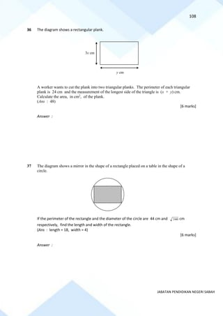 108
JABATAN PENDIDIKAN NEGERI SABAH
36 The diagram shows a rectangular plank.
A worker wants to cut the plank into two triangular planks. The perimeter of each triangular
plank is 24 cm and the measurement of the longest side of the triangle is (x + y) cm.
Calculate the area, in cm2
, of the plank.
(Ans : 48)
[6 marks]
Answer :
37 The diagram shows a mirror in the shape of a rectangle placed on a table in the shape of a
circle.
If the perimeter of the rectangle and the diameter of the circle are 44 cm and 340 cm
respectively, find the length and width of the rectangle.
(Ans : length = 18, width = 4)
[6 marks]
Answer :
3x cm
y cm
 