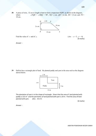 109
JABATAN PENDIDIKAN NEGERI SABAH
38 A piece of wire, 32 cm in length is bent to form a trapezium PQRS as shown in the diagram,
where PQR = SRQ = 90, PQ = y cm, QR = 2x cm, RS = 12 cm and PS =
10 cm .
Find the value of x and of y. (Ans : x = 3, y = 4)
[6 marks]
Answer :
39 Hafizie has a rectangle plot of land. He planted paddy and yam in the area such as the diagram
shown below.
The plantation of yam is in the shape of rectangle. Given that the area of land planted with
paddy is 115 m2
and the perimeter of land planted with yam is 24 m. Find the area of land
planted with yam. (Ans : 35 m2
)
[6 marks]
Answer :
y cm
2x cm
10 cm
12 cm
P
S
R
Q
x m
Yam
Paddy
y m
5 m
15 m
 