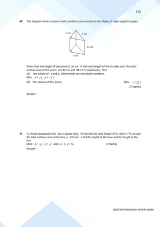 110
JABATAN PENDIDIKAN NEGERI SABAH
40 The diagram shows a prism with a uniform cross section in the shape of right-angled triangle.
Given that the height of the prism is 2x cm. If the total length of the its sides and the total
surface area of the prism are 42 cm and 84 cm2
respectively, find
(a) the values of x and y, where both are not whole numbers,
(Ans : x = 5
4
2 , y = 5
4
4 )
(b) the volume of the prism. (Ans : 125
79
37 )
[7 marks]
Answer :
41 A closed rectangular box has a square base. Given that the total length of its sides is 76 cm and
the total surfaces area of the box is 238 cm2
. Find the length of the base and the height of the
box.
(Ans : x = 3
17 , y = 3
23 and x = 7, y = 5) 6 marks]
Answer :
x cm
y cm
5 cm
2x cm
 