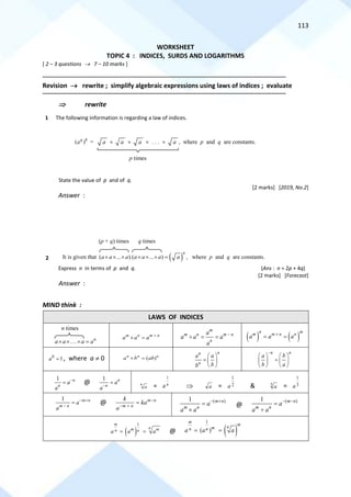 113
WORKSHEET
TOPIC 4 : INDICES, SURDS AND LOGARITHMS
[ 2 – 3 questions → 7 – 10 marks ]
==========================================================================================================================================
Revision → rewrite ; simplify algebraic expressions using laws of indices ; evaluate
==========================================================================================================================================
 rewrite
1 The following information is regarding a law of indices.
State the value of p and of q.
[2 marks] [2019, No.2]
Answer :
2
Express n in terms of p and q. (Ans : n = 2p + 4q)
[2 marks] [Forecast]
Answer :
MIND think :
LAWS OF INDICES
m n m n
a a a +
 =
m
m n m n
n
a
a a a
a
−
 = = ( ) ( )
n m
m m n n
a a a

= =
0
1
a = , where a  0 ( )
n n n
a b ab
 =
n
n
n
a a
b
b
 
=  
 
n n
a b
b a
−
   
=
   
   
1 n
n
a
a
−
= @
1 n
n
a
a−
= n
a = n
a
1
 a = 2
1
a & 3
a = 3
1
a
1 m n
m n
a
a
− +
−
= @ m n
m n
k
ka
a
−
− +
= ( )
1 m n
m n
a
a a
− +
=

@
( )
1 m n
m n
a
a a
− −
=

( )
1
m
n
m m
n n
a a a
= = @ ( )
1
( )
m
m
n
m
n n
a a a
= =
8
( )
q
a = a  a  a  . . .  a , where p and q are constants.
p times
It is given that ( )
( ... ) ( ... )
n
a a a a a a a
      = , where p and q are constants.
(p + q) times q times
... n
a a a a
   =
n times
 