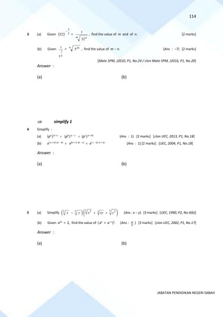 114
JABATAN PENDIDIKAN NEGERI SABAH
3 (a) Given ( ) 5
3
32
−
=
m n
32
1
, find the value of m and of n. [2 marks]
(b) Given
4
3
5
1 =
n m
5 , find the value of m − n. (Ans : −7) [2 marks]
[Mate SPM, J2010, P1, No.24 / clon Mate SPM, J2016, P1, No.20]
Answer :
(a) (b)
 simplify 1
4 Simplify :
(a) (pa
)b + c
 (pb
)a − c
 (pc
)a + b)
(Ans : 1) [2 marks] [clon UEC, 2013, P1, No.18]
(b) x( a + b) (a − b)
 x(b + c) (b − c)
 x( c − a) (c + a)
(Ans : 1) [2 marks] [UEC, 2004, P1, No.18]
Answer :
(a) (b)
5 (a) Simplify ( )( )
3 3
2 2
3 3 3
x y x xy y
− + + (Ans : x − y) [3 marks] [UEC, 1990, P2, No.4(b)]
(b) Given a2x
= 2, find the value of (ax
+ a−x
)2
. (Ans :
2
9 ) [3 marks] [clon UEC, 2002, P1, No.17]
Answer :
(a) (b)
 