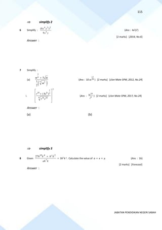 115
JABATAN PENDIDIKAN NEGERI SABAH
 simplify 2
6 Simplify :
y
x
y
x
5
2
3
4
9
)
6
(
(Ans : 4x3
y5
)
[2 marks] [2014, No.6]
Answer :
7 Simplify :
(a)
( )
3
4
5 2
5
1
2
m m
m

(Ans : 10
17
20
m ) [2 marks] [clon Mate SPM, 2012, No.24]
i.
3
1
10 8 2
4 16 24
(4 )
r s
r s
 
 

 
 
 
(Ans :
18
8
6
r
s
) [2 marks] [clon Mate SPM, 2017, No.24]
Answer :
(a) (b)
 simplify 3
8 Given
k
ah
k
h
k
h x
7
2
4
10
27 
= 3h5
k y
. Calculate the value of a + x + y. (Ans : 16)
[2 marks] [Forecast]
Answer :
 