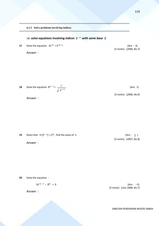 119
JABATAN PENDIDIKAN NEGERI SABAH
==========================================================================================================================================
4.1.2 Solve problems involving indices.
==========================================================================================================================================
 solve equations involving indices 1 ~ with same base 1
17 Solve the equation 32 4x
= 4 8x + 6
. (Ans : 3)
[3 marks] [2004, No.7]
Answer :
18 Solve the equation 82x − 3
=
2
4
1
+
x
. (Ans: 1)
[3 marks] [2006, No.6]
Answer :
19 Given that 9 (3n − 1
) = 27n
, find the value of n. (Ans : 2
1 )
[3 marks] [2007, No.8]
Answer :
20 Solve the equation :
16 2x − 3
− 84x
= 0 (Ans : −3)
[3 marks] [clon 2008, No.7]
Answer :
 