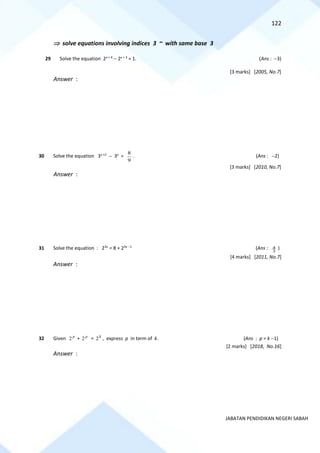 122
JABATAN PENDIDIKAN NEGERI SABAH
 solve equations involving indices 3 ~ with same base 3
29 Solve the equation 2x + 4
− 2x + 3
= 1. (Ans : −3)
[3 marks] [2005, No.7]
Answer :
30 Solve the equation 3x +2
− 3x
=
9
8
. (Ans : −2)
[3 marks] [2010, No.7]
Answer :
31 Solve the equation : 23x
= 8 + 23x −1
(Ans :
3
4 )
[4 marks] [2011, No.7]
Answer :
32 Given p
2 + p
2 = k
2 , express p in term of k. (Ans : p = k −1)
[2 marks] [2018, No.16]
Answer :
 