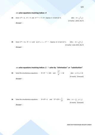 123
JABATAN PENDIDIKAN NEGERI SABAH
 solve equations involving indices 4
33 Given 32x
= k, 3y
= h and 3y + 2x
= 7 + 9x
. Express k in term of h. (Ans : k = 1
7
−
h
)
[3 marks] [2015, No.7]
Answer :
34 Given 52x
= m, 5y
= n and 2
5(25 ) 1 5
x x y
−
− = . Express m in term of n. (Ans : m = 5 1
n
n −
)
[3 marks] [clon 2015, No.7]
Answer :
 solve equations involving indices 5 ~ solve by “elimination” or “substituition”
35 Solve the simultaneous equations : 3x
× 9y − 1
= 243 and y
x
4
23
= 32 (Ans : x = 3, y = 2)
[4 marks] [Forecast]
Answer :
36 Solve the simultaneous equations : 3x
× 92y
= 1 and 55x
× 25y
=
25
1
(Ans : x = − 9
4 , y = 9
1 )
[4 marks] [Forecast]
Answer :
 
