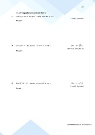 124
JABATAN PENDIDIKAN NEGERI SABAH
 solve equations involving indices 6
37 Given 3(4p
) = 5(2q
) and 9(8p
) = 10(4q
), show that 2p + 1
= 5.
[3 marks] [Forecast]
Answer :
38 Given 3p
= 5q
= 15r
, express r in terms of p and q. (Ans : q
p
pq
r +
= )
[3 marks] [2016, No.15]
Answer :
39 Given 2a
= 5b
= 10c
, , express a in terms of b and c. (Ans : bc
b c
a −
= )
[3 marks] [Forecast]
Answer :
 