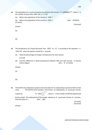 126
JABATAN PENDIDIKAN NEGERI SABAH
43 The population of a country increases according to the function, P = 2400000 e0.03t
where t is
the number of years after 1990 and e = 2.718.
(a) What is the population of the country in 1990 ?
(b) What is the population of the country in 2010 ? (Ans : 4372813)
[2 marks]
[Forecast]
Answer :
(a)
(b)
44 The temperature of a liquid decreases from 100°C to x°C is according to the equation x =
( )
100 0.98
t
when the liquid is cooled for t seconds.
(a) State the percentage of change in temperature for each second.
[1 mark]
(b) Find the difference in liquid temperature between fifth and sixth second, in nearest
Celsius degree. (Ans : 2) [2 marks]
Answer :
(a)
(b)
45 The half life of a radioactive sample is the time taken for its radioactivity to become half its initial
value. The half life of the sample is 50 minutes. Its radioactivity, R, counts per minute,
is given by R = 1024
1
2
1
+






n
, where n is the number of half life experienced
by the sample. The radioactivity of the sample reduces to 4n
counts per minute at t minutes.
Find the value of t. (Ans : 150)
[4 marks]
[Forecast]
Answer :
 