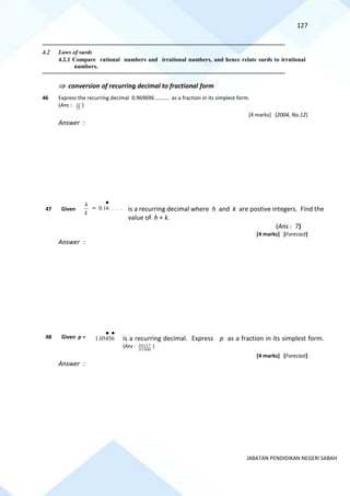 127
JABATAN PENDIDIKAN NEGERI SABAH
==========================================================================================================================================
4.2 Laws of surds
4.2.1 Compare rational numbers and irrational numbers, and hence relate surds to irrational
numbers.
==========================================================================================================================================
 conversion of recurring decimal to fractional form
46 Express the recurring decimal 0.969696 ………. as a fraction in its simplest form.
(Ans : 33
32 )
[4 marks] [2004, No.12]
Answer :
47 Given is a recurring decimal where h and k are postive integers. Find the
value of h + k.
(Ans : 7)
[4 marks] [Forecast]
Answer :
48 Given p = is a recurring decimal. Express p as a fraction in its simplest form.
(Ans :
33300
35117 )
[4 marks] [Forecast]
Answer :
k
h
= 0.16 . . .
1.05456
 