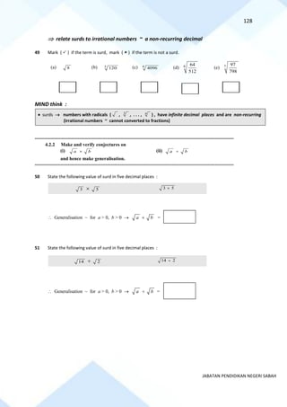 128
JABATAN PENDIDIKAN NEGERI SABAH
 relate surds to irrational numbers ~ a non-recurring decimal
49 Mark (  ) if the term is surd, mark (  ) if the term is not a surd.
(a) 8 (b) 3
120 (c) 4
4096 (d) 6 64
512
(e) 7 97
798
MIND think :
• surds → numbers with radicals ( , 3
, . . . , n
) , have infinite decimal places and are non-recurring
(irrational numbers ~ cannot converted to fractions)
==========================================================================================================================================
4.2.2 Make and verify conjectures on
(i) a b
 (ii) a b

and hence make generalisation.
==========================================================================================================================================
50 State the following value of surd in five decimal places :
3  5 3 5

51 State the following value of surd in five decimal places :
14  2 14 2

 Generalisation ~ for a > 0, b > 0 → a b
 =
 Generalisation ~ for a > 0, b > 0 → a b
 =
 