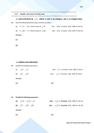 129
JABATAN PENDIDIKAN NEGERI SABAH
==========================================================================================================================================
4.2.3 Simplify expressions involving surds.
==========================================================================================================================================
 surd in the form of a b , where a and b are integers, and a is a largest value
52 Solve the following without using a scientific calculator :
(a) If 2 = 1.41, find the value of 32 . (Ans : 5.64) [2 marks] [UEC, 1989, P1, No.12]
(b) If 60 = 7.7, find the value of 540 . (Ans : 23.1) [2 marks] [UEC, 1997, P1, No.12]
Answer :
(a)
(b)
 addition and subtraction
53 Simplify the following expressions :
(a) 12 3
− (Ans : 3 ) [2 marks] [UEC, 1982, P1, No.1]
(b) 32 50
− (Ans : 2
− ) [2 marks] [UEC, 1992, P1, No.4]
Answer :
(a) (b)
54 Simplify the following expressions :
(a) 5 24 4 54 6
+ + (Ans : 23 6 ) [2 marks] [UEC, 1990, P1, No.11]
(b) 10 90 40
− − (Ans : 4 10
− ) [2 marks] [UEC, 1994, P1, No.15]
Answer :
(a) (b)
 