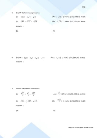130
JABATAN PENDIDIKAN NEGERI SABAH
55 Simplify the following expressions :
(a) 3 12 2 3 48
+ − (Ans : 4 3 ) [2 marks] [UEC, 1988, P1, No.24]
(b) 45 125 2 20
+ − (Ans : 4 5 ) [2 marks] [UEC, 2007, P1, No.39]
Answer :
(a) (b)
56 Simplify : 2 18 3 8 3 32 50
+ + − (Ans : 19 2 ) [2 marks] [UEC, 1996, P2, No.3(a)]
Answer :
57 Simplify the following expressions :
(a)
54 6 24
3 2 3
+ − (Ans :
5 6
6 ) [2 marks] [UEC, 1999, P2, No.4(a)]
(b)
3
48 27 243
2
− + (Ans :
17 3
2 ) [2 marks] [UEC, 2008, P1, No.10]
Answer :
(a) (b)
 