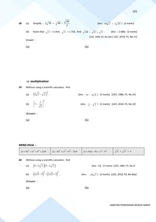 131
JABATAN PENDIDIKAN NEGERI SABAH
58 (a) Simplify :
40
2 50 90
2
+ − (Ans : 10 2 2 10
+ ) [2 marks]
(b) Given that 2 = 1.414, 3 = 1.732, find 48 6 3
−  . (Ans : 2.686) [2 marks]
[UEC, 2009, P2, No.5(b) / UEC, 2014, P1, No.11]
Answer :
(a) (b)
 multiplication
59 Without using a scientific calculator, find
(a) ( )
2
2 3 2
− . (Ans : 14 4 6
− ) [2 marks] [UEC, 1986, P1, No.15]
(b)
2
1
1
2
 
−
 
 
. (Ans : 3
2
2
− ) [2 marks] [UEC, 2010, P1, No.12]
Answer :
(a) (b)
MIND think :
2 2 2
( ) 2
a b a b ab
+ = + + 2 2 2
( ) 2
a b a b ab
− = + − 2 2
( )( )
a b a b a b
+ − = − a a a
 =
60 Without using a scientific calculator, find
(a) ( )( )
5 2 3 5 2 3
+ − . (Ans : 13) [2 marks] [UEC, 1982, P1, No.2]
(b) ( ) ( )
2 2
2 2 3 2 2 3
− − + . (Ans : 24 2
− ) [2 marks] [UEC, 2010, P2, No.4(a)]
Answer :
(a) (b)
 