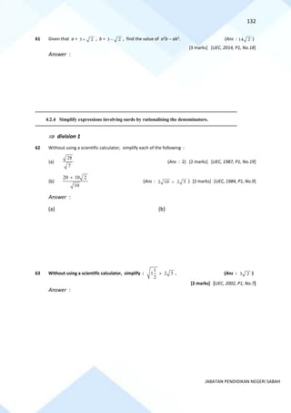 132
JABATAN PENDIDIKAN NEGERI SABAH
61 Given that a = 3 2
+ , b = 3 2
− , find the value of a2
b − ab2
. (Ans : 14 2 )
[3 marks] [UEC, 2014, P1, No.18]
Answer :
==========================================================================================================================================
4.2.4 Simplify expressions involving surds by rationalising the denominators.
==========================================================================================================================================
 division 1
62 Without using a scientific calculator, simplify each of the following :
(a)
28
7
(Ans : 2) [2 marks] [UEC, 1987, P1, No.19]
(b)
20 10 2
10
+
(Ans : 2 10 2 5
+ ) [2 marks] [UEC, 1984, P1, No.9]
Answer :
(a) (b)
63 Without using a scientific calculator, simplify :
1
1 2 3
2
 . (Ans : 3 2 )
[2 marks] [UEC, 2002, P1, No.7]
Answer :
 