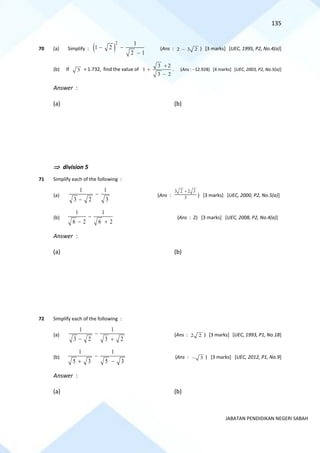 135
JABATAN PENDIDIKAN NEGERI SABAH
70 (a) Simplify : ( )
2 1
1 2
2 1
− −
−
(Ans : 2 3 2
− ) [3 marks] [UEC, 1995, P2, No.4(a)]
(b) If 3 = 1.732, find the value of
3 2
1
3 2
+
+
−
. (Ans : −12.928) [4 marks] [UEC, 2003, P2, No.5(a)]
Answer :
(a) (b)
 division 5
71 Simplify each of the following :
(a)
1 1
3 2 3
−
−
(Ans :
3 2 2 3
3
+
) [3 marks] [UEC, 2000, P2, No.5(a)]
(b)
1 1
6 2 6 2
−
− +
(Ans : 2) [3 marks] [UEC, 2008, P2, No.4(a)]
Answer :
(a) (b)
72 Simplify each of the following :
(a)
1 1
3 2 3 2
−
− +
(Ans : 2 2 ) [3 marks] [UEC, 1993, P1, No.18]
(b)
1 1
5 3 5 3
−
+ −
(Ans : 3
− ) [3 marks] [UEC, 2012, P1, No.9]
Answer :
(a) (b)
 