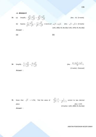 136
JABATAN PENDIDIKAN NEGERI SABAH
 division 6
73 (a) Simplify :
5 3 5 3
5 3 5 3
− +
+
+ −
(Ans : 8) [3 marks]
(b) Express
1 2 1 2
5 3 5 3
+ −
+
+ −
in terms of 5 6
a b
+ . (Ans : 5 6
− ) [3 marks]
[UEC, 2002, P2, No.5(b) / UEC, 1976, P2, No.3(b)]
Answer :
(a) (b)
74 Simplify :
3 2 4 3
5 2 7 3
− +
+
+ −
(Ans :
65 16 2 11 3
46
− +
)
[2 marks] [Forecast]
Answer :
75 Given that 3 = 1.732, find the value of
3 1 1
3 1 3 1
+
−
− +
correct to two decimal
place. (Ans : 3.37)
[4 marks] [UEC, 2009, P2, No.5(a)]
Answer :
 
