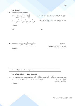 137
JABATAN PENDIDIKAN NEGERI SABAH
 division 7
76 Simplify each of the following
(a)
6 1 1
3
3
12 3 2
+ −
+
(Ans : 2 3
− ) [3 marks] [UEC, 2004, P2, No.5(a)]
(b)
1 2 3
2 1 5 3 5 2
+ −
− + −
(Ans : 1 3
− ) [3 marks] [UEC, 2007, P2, No.4(a)]
Answer :
(a) (b)
77 Simplify :
1 1 2
2 3 1 2 1 3
+ −
+ + +
(Ans : 0)
[3 marks] [UEC, 2015, P2, No.4(a)]
Answer :
==========================================================================================================================================
4.2.5 Solve problems involving surds.
==========================================================================================================================================
 solve problems 1 ~ daily problems
78 The length and width of a rectangle are ( )
5 2
+ cm and ( ( )
2 5 2
− ) cm respectively. Find
the area, in cm2
, of the rectangle in the form of 10
a b
+ . (Ans : 8 10
+ )
[2 marks] [Forecast]
Answer :
 