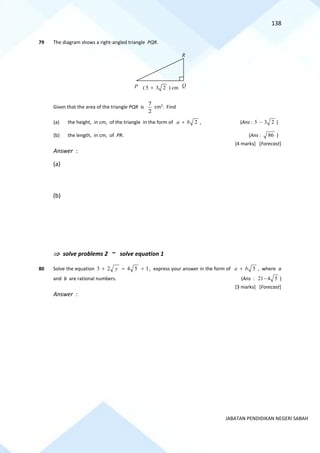 138
JABATAN PENDIDIKAN NEGERI SABAH
79 The diagram shows a right-angled triangle PQR.
Given that the area of the triangle PQR is
7
2
cm2
. Find
(a) the height, in cm, of the triangle in the form of 2
a b
+ , (Ans : 5 3 2
− )
(b) the length, in cm, of PR. (Ans : 86 )
[4 marks] [Forecast]
Answer :
(a)
(b)
 solve problems 2 ~ solve equation 1
80 Solve the equation 3 2 4 5 1
y
+ = + , express your answer in the form of 5
a b
+ , where a
and b are rational numbers. (Ans : 21 4 5
− )
[3 marks] [Forecast]
Answer :
( 5 3 2
+ ) cm
P Q
R
 