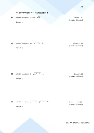 140
JABATAN PENDIDIKAN NEGERI SABAH
 solve problems 3 ~ solve equation 2
83 Solve the equation : 10 3
x x
= − (Answer : 4)
[4 marks] [Forecast]
Answer :
84 Solve the equation : 2 2 7 0
x x
+ − = (Answer : −2)
[4 marks] [Forecast]
Answer :
85 Solve the equation : 2
3 5 19 2
x x
+ − = (Answer : 2)
[4 marks] [Forecast]
Answer :
86 Solve the equation : 4 3 1 4 2
x x
+ + − = (Answer : 3
4
− , 1
4
)
[4 marks] [Forecast]
Answer :
 