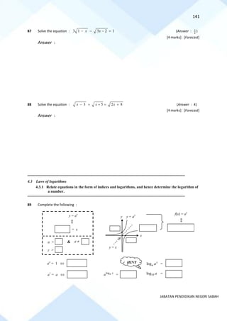 141
JABATAN PENDIDIKAN NEGERI SABAH
87 Solve the equation : 3 1 3 2 1
x x
− − − = (Answer : 3
4
)
[4 marks] [Forecast]
Answer :
88 Solve the equation : 3 5 2 8
x x x
− + + = + (Answer : 4)
[4 marks] [Forecast]
Answer :
==========================================================================================================================================
4.3 Laws of logarithms
4.3.1 Relate equations in the form of indices and logarithms, and hence determine the logarithm of
a number.
==========================================================================================================================================
89 Complete the following :
y = x
O
x
y
f(x) = ax
y = ax
= x
a > a 
&
ao
= 1 
a1
= a 
log x
a a =
10
log a =
y >
log x
a
a =
HINT
y = ax
 