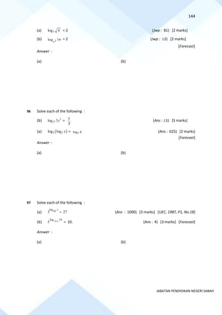 144
JABATAN PENDIDIKAN NEGERI SABAH
(a) 3
log k = 2 (Jwp : 81) [2 marks]
(b) 2
log 16
n
= 2 (Jwp : 2) [2 marks]
[Forecast]
Answer :
(a) (b)
96 Solve each of the following :
(b) 2
27
log 3y =
3
1
(Ans : 1) [3 marks]
(a) ( )
5 5
log log x = 5
log 4 (Ans : 625) [2 marks]
[Forecast]
Answer :
(a) (b)
97 Solve each of the following :
(a)
log
10
3 27
x
= (Ans : 1000) [3 marks] [UEC, 1987, P1, No.18]
(b)
10
1
log
5 t
+ = 10. (Ans : 4) [3 marks] [Forecast]
Answer :
(a) (b)
 