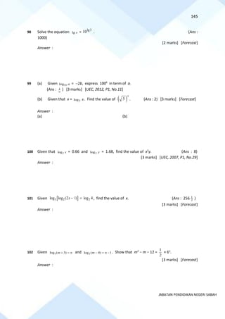 145
JABATAN PENDIDIKAN NEGERI SABAH
98 Solve the equation x
lg =
3
lg
10 . (Ans :
1000)
[2 marks] [Forecast]
Answer :
99 (a) Given 10
log a = −2b, express 100b
in term of a.
(Ans : 1
a
) [3 marks] [UEC, 2012, P1, No.11]
(b) Given that x = 4
log5 . Find the value of ( )
5
x
. (Ans : 2) [3 marks] [Forecast]
Answer :
(a) (b)
100 Given that 2
log x = 0.66 and 2
log y = 1.68, find the value of x2
y. (Ans : 8)
[3 marks] [UEC, 2007, P1, No.29]
Answer :
101 Given  
3 2 2
log log (2 1) log 4
x − = , find the value of x. (Ans : 256 2
1
)
[3 marks] [Forecast]
Answer :
102 Given 3
log ( 3)
m n
+ = and 2
log ( 4) 1
m n
− = − . Show that m2
− m − 12 =
2
1
× 6n
.
[3 marks] [Forecast]
Answer :
 