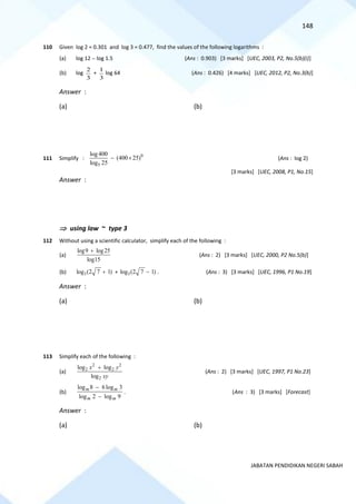 148
JABATAN PENDIDIKAN NEGERI SABAH
110 Given log 2 = 0.301 and log 3 = 0.477, find the values of the following logarithms :
(a) log 12 − log 1.5 (Ans : 0.903) [3 marks] [UEC, 2003, P2, No.5(b)(i)]
(b) log
2
3
+
1
3
log 64 (Ans : 0.426) [4 marks] [UEC, 2012, P2, No.3(b)]
Answer :
(a) (b)
111 Simplify :
0
5
log400
(400 25)
log 25
−  (Ans : log 2)
[3 marks] [UEC, 2008, P1, No.15]
Answer :
 using law ~ type 3
112 Without using a scientific calculator, simplify each of the following :
(a)
log9 log25
log15
+
(Ans : 2) [3 marks] [UEC, 2000, P2 No.5(b)]
(b) 3
log (2 7 1)
+ + 3
log (2 7 1)
− . (Ans : 3) [3 marks] [UEC, 1996, P1 No.19]
Answer :
(a) (b)
113 Simplify each of the following :
(a)
2 2
2 2
2
log log
log
x y
xy
+
(Ans : 2) [3 marks] [UEC, 1997, P1 No.23]
(b)
9
log
2
log
3
log
6
8
log
m
m
m
m
−
−
. (Ans : 3) [3 marks] [Forecast]
Answer :
(a) (b)
 