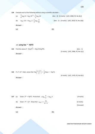 149
JABATAN PENDIDIKAN NEGERI SABAH
114 Evaluate each of the following without using a scientific calculator :
(a) 1.5
3 3 3
3 1
log 81 log 36 log 64
4 2
− + (Ans : 0) [4 marks] [UEC, 2008, P2, No.4(c)]
(b) 3 3 3
1 4
log 324 3log 2 log
2 81
− + (Ans : 2) [3 marks] [UEC, 2010, P2, No.3(b)]
Answer :
(a) (b)
 using law ~ HOTS
115 Find the value of ( )2
log5 (log2)(log50)
+ . (Ans : 1)
[3 marks] [UEC, 2006, P2, No.1(c)]
Answer :
116 If a2
+ b2
= 6ab, prove that ( )
1
log log log
2 2
a b
a b
−
 
= +
 
 
.
[4 marks] [UEC, 1979, P2, No.6(c)]
Answer :
117 (a) Given 23x
= 9(32x
). Prove that
8
log log 9
9
p p
x = . [4 marks]
(b) Given 3m
= 12n
. Show that 2
log 3 =
n
m
n
−
2
. [4 marks]
[Forecast]
Answer :
(a) (b)
 