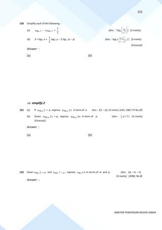 151
JABATAN PENDIDIKAN NEGERI SABAH
120 Simplify each of the following :
(a) 9
log x − 9
2log y +
2
1
(Ans : 3
9 2
log x
y
 
 
 
) [3 marks]
(b) 3 + log 2 x +
1
2
log 2 y − 2 log 2 (x − y) (Ans : log2 (
8
2
( )
x y
x y
−
) ] [3 marks]
[Forecast]
Answer :
(a) (b)
 simplify 2
121 (a) If 10
log 2 = a, express 10
log 25 in term of a. (Ans : 2(1 − a)] [3 marks] [UEC, 1987, P1 No.20]
(b) Given 10
log 25 = p, express 10
log 50 in term of p. (Ans : 1
2
1
+
p ) [3 marks]
[Forecast]
Answer :
(a) (b)
122 Given 5
log 2 m
= and 5
log 7 p
= , express 5
log 4.9 in terms of m and p. (Ans : 2p − m − 1)
[4 marks] [2004, No.8]
Answer :
 