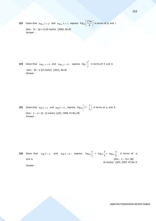 152
JABATAN PENDIDIKAN NEGERI SABAH
123 Given that log 2
m p
= and log 3
m r
= , express 





4
27
log
m
m in terms of p and r.
(Ans : 3r − 2p + 1) [4 marks] [2005, No.9]
Answer :
124 Given that 2
log x h
= and 2
log y k
= , express
3
2
log
x
y
in terms of h and k.
(Ans : 3h − k )[3 marks] [2011, No.8]
Answer :
125 Given that log 2 a
= and log3 b
= , express 10
1
log 2
3
 
−
 
 
in terms of a and b.
(Ans : 1 − a − b) [3 marks] [UEC, 1999, P1 No.19]
Answer :
126 Given that log 2 a
= and log3 b
= , express 10
3
log
2
+ 10
5
log
4
+ 10
9
log
8
in terms of a
and b. (Ans : 1 − 7a + 3b)
[4 marks] [UEC, 1997, P2 No.?]
Answer :
 