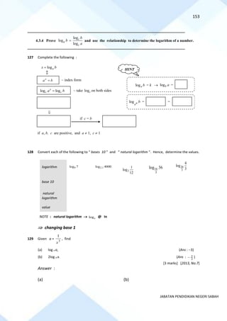 153
JABATAN PENDIDIKAN NEGERI SABAH
==========================================================================================================================================
4.3.4 Prove
log
log
log
c
a
c
b
b
a
= and use the relationship to determine the logarithm of a number.
==========================================================================================================================================
127 Complete the following :
128 Convert each of the following to “ bases 10 ” and “ natural logarithm ”. Hence, determine the values.
logarithm 9
log 7 2.1
log 4000
2
1
log
12
16
3
log 36 20
3
4
log
3
base 10
natural
logarithm
value
NOTE : natural logarithm → loge @ In
 changing base 1
129 Given a =
3
1
x
, find
(a) log x a, (Ans : −3)
(b) 2log a x. (Ans : 3
2
− )
[3 marks] [2013, No.7]
Answer :
(a) (b)
~ index form
loga
x b
=
if a, b, c are positive, and a  1, c  1
~ take logc on both sides
x
a b
=
log log
x
c c
a b
=

if c = b
HINT
loga b = k → logb a =
log n
a
b = =
 