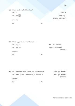 154
JABATAN PENDIDIKAN NEGERI SABAH
130 Given log k 9 = 2, find the value of
(a) k, (Ans : 3)
(b) 9
1
log
k
 
 
 
. (Ans : − 2
1 )
[3 marks] [2014, No.7]
Answer :
(a) (b)
131 Given h
8
log = k, express in terms of k :
(a) h
2
log , (Ans : 3k ) [2 marks]
(b) 512
logh . (Ans : k
3 ) [2 marks]
[Forecast]
Answer :
(a) (b)
132 (a) Given that mt
= 8. Express 2
log m in terms or t. (Ans : t
3 ) [3 marks]
(b) Given p = 5
log x , express log 25
x in term of p. (Ans : p
2 ) [3 marks]
[Forecast]
Answer :
(a) (b)
 