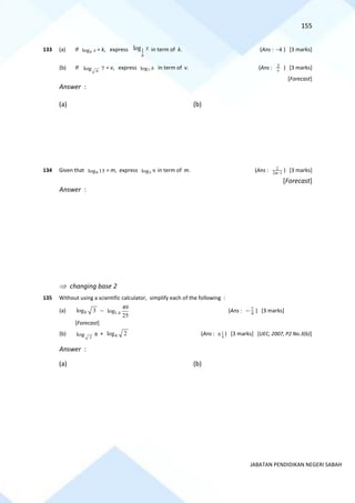 155
JABATAN PENDIDIKAN NEGERI SABAH
133 (a) If logb x = k, express 1
log
b
x in term of k. (Ans : −k ) [3 marks]
(b) If log 7
b
= v, express 7
log b in term of v. (Ans : v
2
) [3 marks]
[Forecast]
Answer :
(a) (b)
134 Given that 9
log 15 = m, express 5
log 9 in term of m. (Ans : 1
2
2
−
m
) [3 marks]
[Forecast]
Answer :
 changing base 2
135 Without using a scientific calculator, simplify each of the following :
(a) 9
log 3 − 1.4
49
log
25
(Ans : 4
7
− ) [3 marks]
[Forecast]
(b) 2
log 8 + 4
log 2 (Ans : 1
4
6 ) [3 marks] [UEC, 2007, P2 No.3(b)]
Answer :
(a) (b)
 