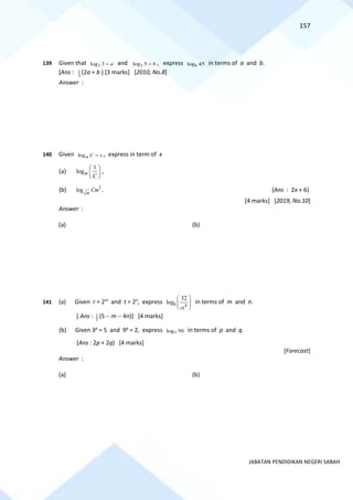 157
JABATAN PENDIDIKAN NEGERI SABAH
139 Given that 2
log 3 a
= and 2
log 5 b
= , express 8
log 45 in terms of a and b.
[Ans : 3
1 (2a + b ) [3 marks] [2010, No.8]
Answer :
140 Given logm C x
= , express in term of x
(a)
1
logm
C
 
 
 
,
(b) 3
log m
Cm . (Ans : 2x + 6)
[4 marks] [2019, No.10]
Answer :
(a) (b)
141 (a) Given r = 2m
and t = 2n
, express 8 4
32
log
rt
 
 
 
in terms of m and n.
[ Ans : 3
1 (5 − m − 4n)] [4 marks]
(b) Given 3p
= 5 and 9q
= 2, express 3
log 50 in terms of p and q.
(Ans : 2p + 2q) [4 marks]
[Forecast]
Answer :
(a) (b)
 