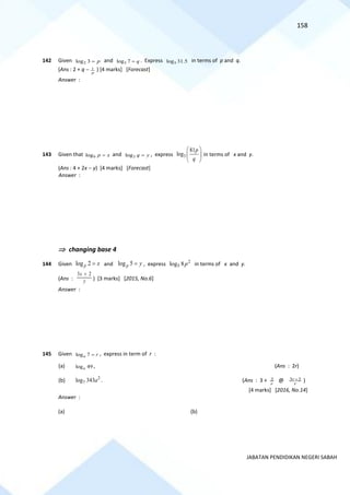158
JABATAN PENDIDIKAN NEGERI SABAH
142 Given 2
log 3 p
= and 3
log 7 q
= . Express 3
log 31.5 in terms of p and q.
(Ans : 2 + q − p
1 ) [4 marks] [Forecast]
Answer :
143 Given that 9
log p x
= and 3
log q y
= , express 3
81
log
p
q
 
 
 
in terms of x and y.
(Ans : 4 + 2x − y) [4 marks] [Forecast]
Answer :
 changing base 4
144 Given log 2
p x
= and log 5
p y
= , express 2
5
log 8p in terms of x and y.
(Ans : y
x 2
3 +
) [3 marks] [2015, No.6]
Answer :
145 Given log 7
a r
= , express in term of r :
(a) log 49
a , (Ans : 2r)
(b) 2
7
log 343a . (Ans : 3 + r
2 @ r
r 2
3 + )
[4 marks] [2016, No.14]
Answer :
(a) (b)
 