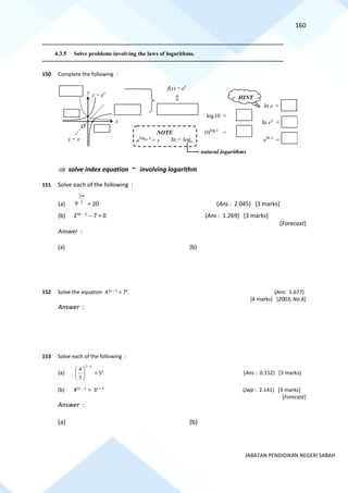 160
JABATAN PENDIDIKAN NEGERI SABAH
==========================================================================================================================================
4.3.5 Solve problems involving the laws of logarithms.
==========================================================================================================================================
150 Complete the following :
 solve index equation ~ involving logarithm
151 Solve each of the following :
(a) 3
2
9
m
= 20 (Ans : 2.045) [3 marks]
(b) 23x − 1
− 7 = 0 (Ans : 1.269) [3 marks]
[Forecast]
Answer :
(a) (b)
152 Solve the equation 42x − 1
= 7x
. (Ans: 1.677)
[4 marks] [2003, No.6]
Answer :
153 Solve each of the following :
(a)
x
−






1
3
4
= 5x
. (Ans : 0.152) [3 marks]
(b) 42x − 1
= 3x + 2
(Jwp : 2.141) [3 marks]
[Forecast]
Answer :
(a) (b)
y = x
O
x
y
f(x) = ex
log10 =
In e =
log
10 x
=
HINT
y = ex
In x
e =
In x
e =
=
NOTE
log x
a
a = x In = loge
natural logarithms
 