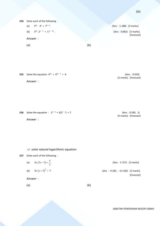 161
JABATAN PENDIDIKAN NEGERI SABAH
154 Solve each of the following :
(a) 32x
. 4x
= 7x + 1
. (Ans : 1.188) [3 marks]
(b) 33x
. 2x − 2
= 5 3 − 2x
. (Ans : 0.862) [3 marks]
[Forecast]
Answer :
(a) (b)
155 Solve the equation 42x
+ 42x − 1
= 4. (Ans : 0.420)
[3 marks] [Forecast]
Answer :
156 Solve the equation : 2x + 1
+ 3(21 − x
) = 7. (Ans : 0.585, 1)
[4 marks] [Forecast]
Answer :
 solve natural logarithmic equation
157 Solve each of the following :
(a) ( )
5
In 3 5
2
x − = . (Ans : 5.727) [2 marks]
(b) ( )2
In 3 5
x + = (Ans : 9.182, −15.182) [2 marks]
[Forecast]
Answer :
(a) (b)
 