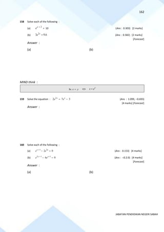 162
JABATAN PENDIDIKAN NEGERI SABAH
158 Solve each of the following :
(a)
2
x
e +
= 10 (Ans : 0.303) [2 marks]
(b)
2
3 9.6
x
e = (Ans : 0.582) [2 marks]
[Forecast]
Answer :
(a) (b)
MIND think :
In x y
=  y
x e
=
159 Solve the equation : 2
2 7 3
x x
e e
= − (Ans : 1.099, −0.693)
[4 marks] [Forecast]
Answer :
160 Solve each of the following :
(a) 1 3
2 0
x x
e e
+
− = (Ans : 0.153) [4 marks]
(b) 2 1 1
6 0
x x
e e
+ −
− = (Ans : −0.2.0) [4 marks]
[Forecast]
Answer :
(a) (b)
 