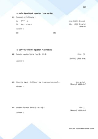 163
JABATAN PENDIDIKAN NEGERI SABAH
 solve logarithmic equation ~ use antilog
161 Solve each of the following :
(a)
log2
6 x
= 5 (Ans : 1.864) [3 marks]
(b) 2
log 3 log 5
n = (Ans : 1.605) [3 marks]
[Forecast]
Answer :
(a) (b)
 solve logarithmic equation ~ same base
162 Solve the equation log3 4x − log3 (2x − 1) = 1. (Ans : 2
3
)
[3 marks] [2005, No.8]
Answer :
163 Given that log2 xy = 2 + 3 log2 x − log2 y, express y in terms of x. (Ans : y = 2x)
[4 marks] [2006, No.7]
Answer :
164 Solve the equation 2 + log3 (x − 1) = log3 x . (Ans : 8
9 )
[3 marks] [2006, No.8]
Answer :
 