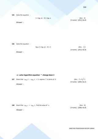 164
JABATAN PENDIDIKAN NEGERI SABAH
165 Solve the equation :
1 + log 2 (x − 2) = log 2 x (Ans : 4)
[3 marks] [2012, No.8]
Answer :
166 Solve the equation :
log 3 2 + log 3 (x − 4) = 1 (Ans : 2
11 )
[3 marks] [2013, No.8]
Answer :
 solve logarithm equation ~ change base 1
167 Given that 2
log T − 4
log V = 3, express T in terms of V. (Ans : T = 8 v )
[4 marks] [2003, No.5]
Answer :
168 Given that 4
log x = 2
log 3, find the value of x. (Ans : 9)
[3 marks] [2008, No.8]
Answer :
 